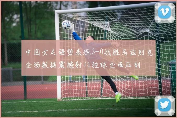 中国女足强势表现3-0战胜乌兹别克全场数据震撼射门控球全面压制