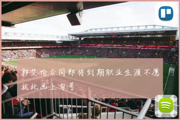 郭艾伦合同即将到期职业生涯不愿就此画上句号