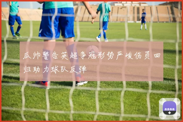 瓜帅警告英超争冠形势严峻伤员回归助力球队反弹