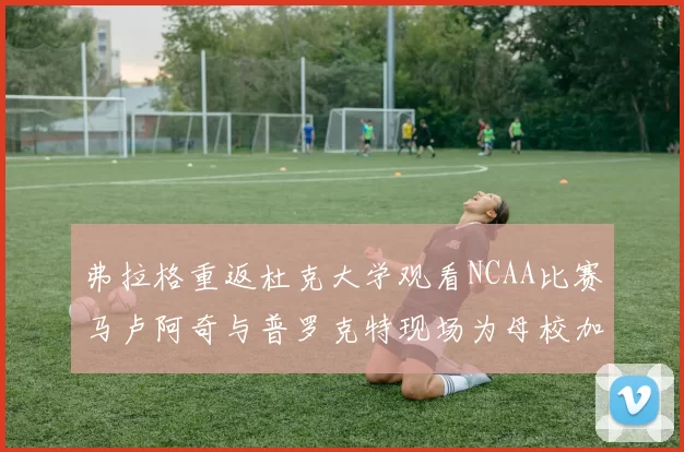 弗拉格重返杜克大学观看NCAA比赛马卢阿奇与普罗克特现场为母校加油助威