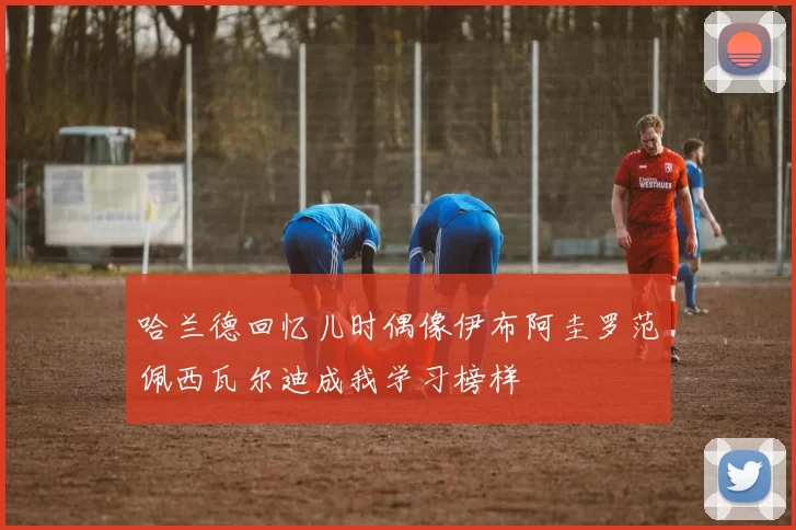 哈兰德回忆儿时偶像伊布阿圭罗范佩西瓦尔迪成我学习榜样