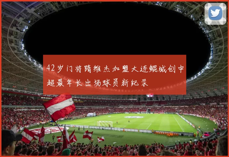 42岁门将隋维杰加盟大连鲲城创中超最年长出场球员新纪录