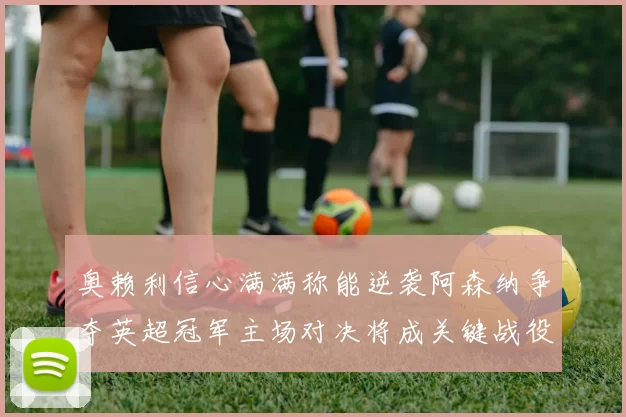 奥赖利信心满满称能逆袭阿森纳争夺英超冠军主场对决将成关键战役
