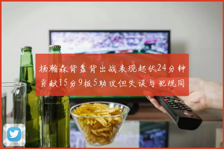 杨瀚森背靠背出战表现起伏24分钟贡献15分9板5助攻但失误与犯规同样引人关注