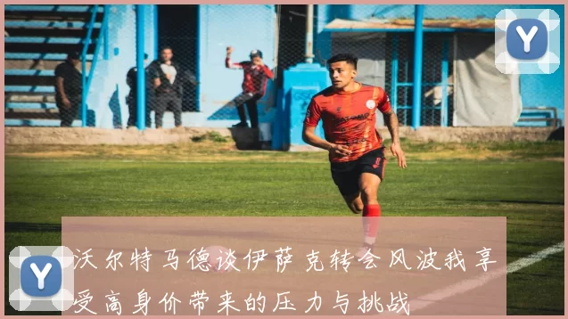 沃尔特马德谈伊萨克转会风波我享受高身价带来的压力与挑战