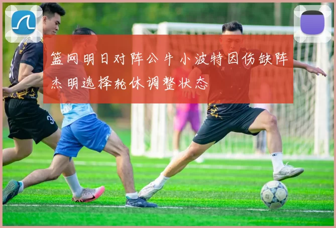 篮网明日对阵公牛小波特因伤缺阵杰明选择轮休调整状态