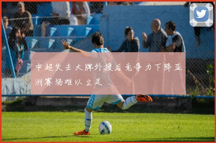 中超失去大牌外援后竞争力下降亚洲赛场难以立足