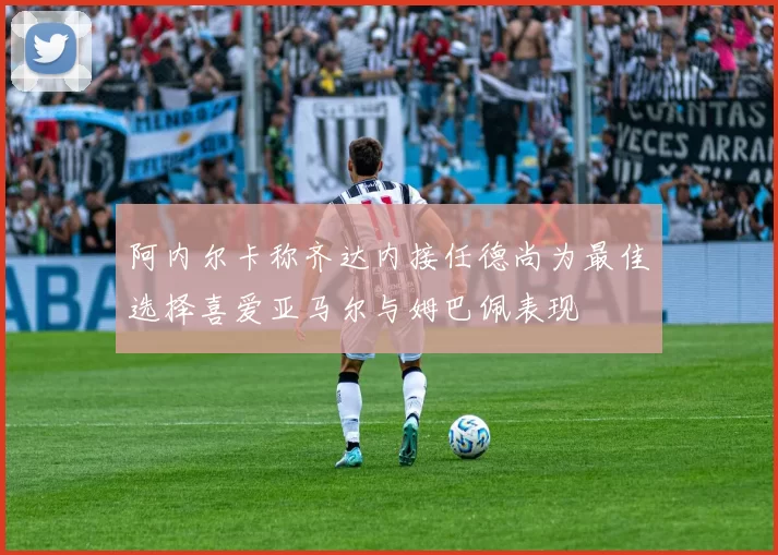 阿内尔卡称齐达内接任德尚为最佳选择喜爱亚马尔与姆巴佩表现