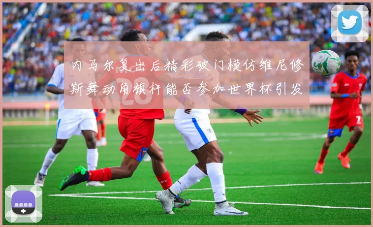 内马尔复出后精彩破门模仿维尼修斯舞动角旗杆能否参加世界杯引发热议