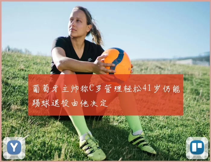 葡萄牙主帅称C罗管理轻松41岁仍能踢球退役由他决定