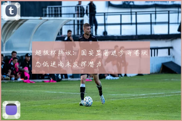 超级杯热议：国安显著进步海港状态低迷尚未发挥潜力