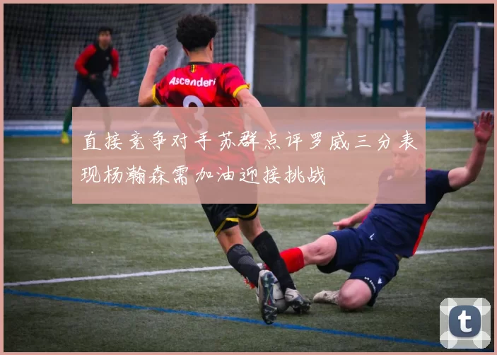 直接竞争对手苏群点评罗威三分表现杨瀚森需加油迎接挑战