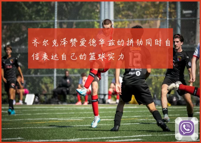 齐尔克泽赞爱德华兹的拼劲同时自信表达自己的篮球实力