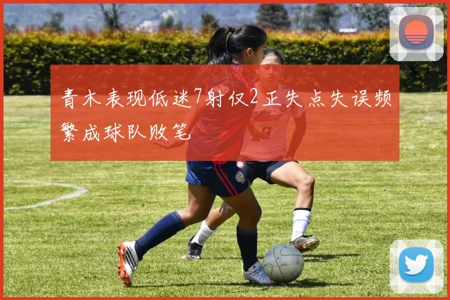 青木表现低迷7射仅2正失点失误频繁成球队败笔
