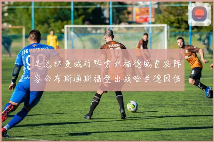 足总杯曼城对阵索尔福德城首发阵容公布斯通斯福登出战哈兰德因伤缺席