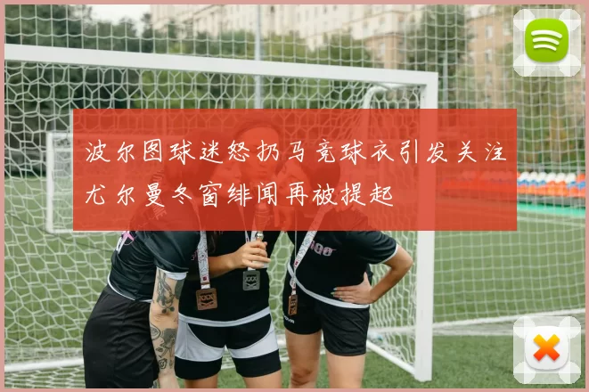 波尔图球迷怒扔马竞球衣引发关注尤尔曼冬窗绯闻再被提起